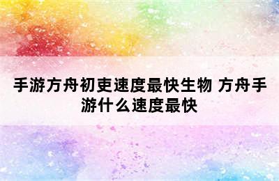 手游方舟初吏速度最快生物 方舟手游什么速度最快